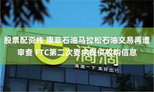 股票配资线 康菲石油马拉松石油交易再遭审查 FTC第二次要求提供收购信息