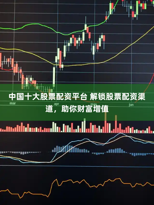中国十大股票配资平台 解锁股票配资渠道，助你财富增值
