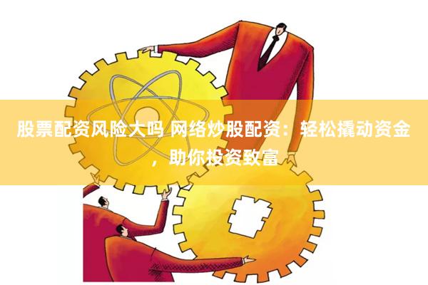 股票配资风险大吗 网络炒股配资：轻松撬动资金，助你投资致富