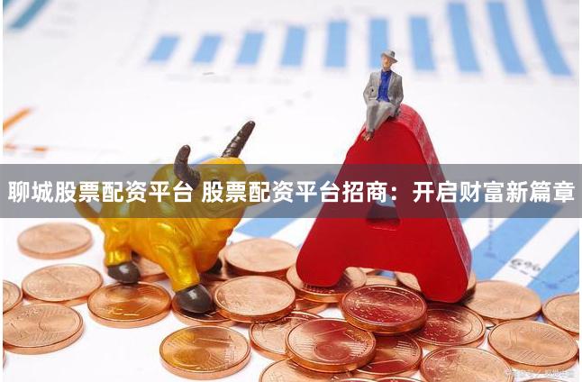 聊城股票配资平台 股票配资平台招商：开启财富新篇章
