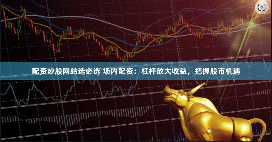 配资炒股网站选必选 场内配资：杠杆放大收益，把握股市机遇