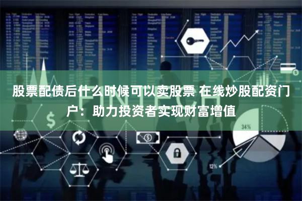 股票配债后什么时候可以卖股票 在线炒股配资门户：助力投资者实现财富增值