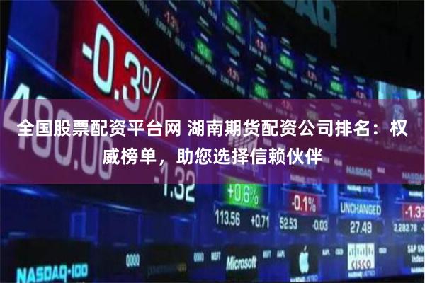 全国股票配资平台网 湖南期货配资公司排名：权威榜单，助您选择信赖伙伴