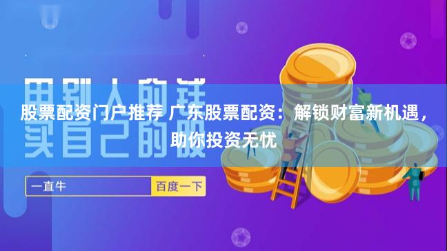 股票配资门户推荐 广东股票配资：解锁财富新机遇，助你投资无忧