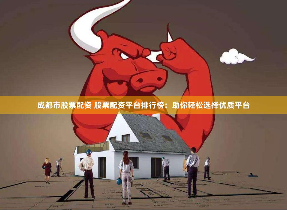 成都市股票配资 股票配资平台排行榜：助你轻松选择优质平台