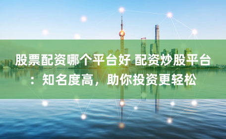 股票配资哪个平台好 配资炒股平台：知名度高，助你投资更轻松