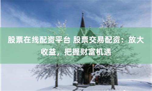 股票在线配资平台 股票交易配资：放大收益，把握财富机遇