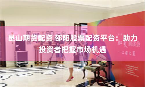 昆山期货配资 邵阳股票配资平台：助力投资者把握市场机遇
