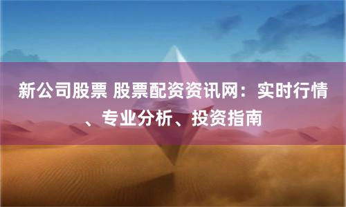 新公司股票 股票配资资讯网：实时行情、专业分析、投资指南