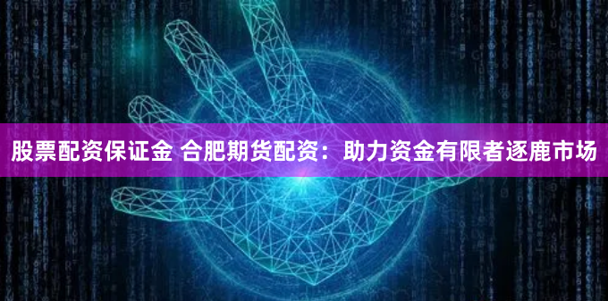 股票配资保证金 合肥期货配资：助力资金有限者逐鹿市场