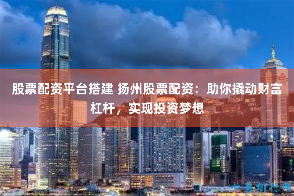 股票配资平台搭建 扬州股票配资：助你撬动财富杠杆，实现投资梦想