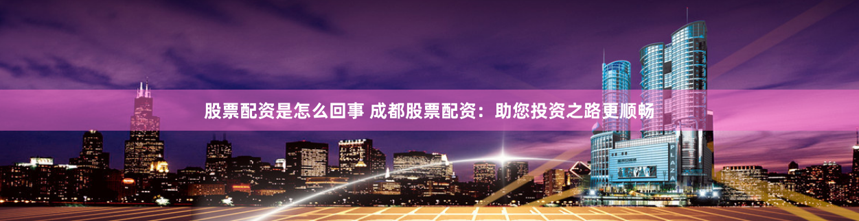 股票配资是怎么回事 成都股票配资：助您投资之路更顺畅