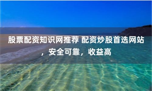 股票配资知识网推荐 配资炒股首选网站，安全可靠，收益高