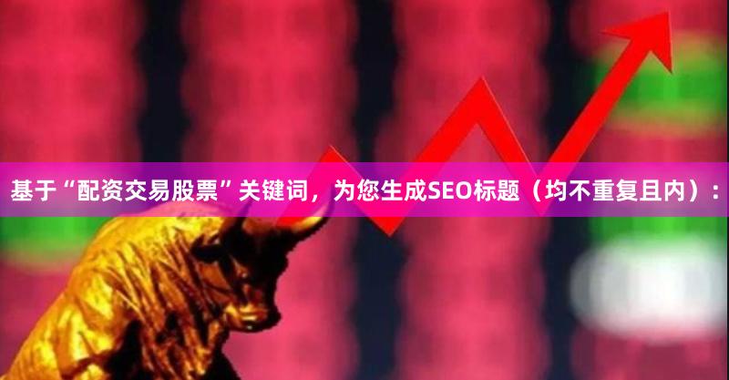 基于“配资交易股票”关键词，为您生成SEO标题（均不重复且内）：